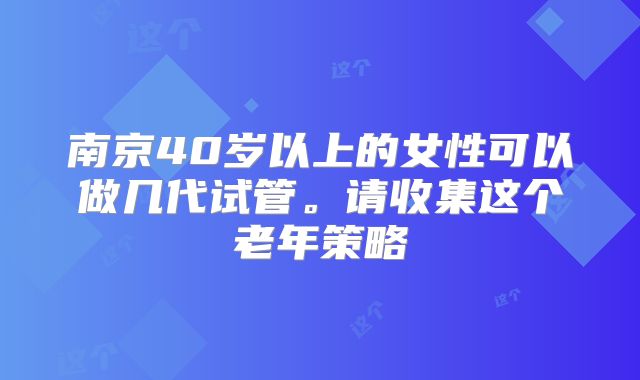南京40岁以上的女性可以做几代试管。请收集这个老年策略