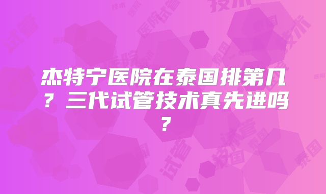 杰特宁医院在泰国排第几？三代试管技术真先进吗？