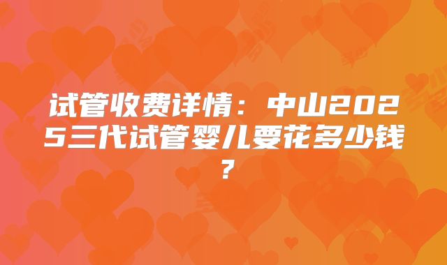 试管收费详情：中山2025三代试管婴儿要花多少钱？