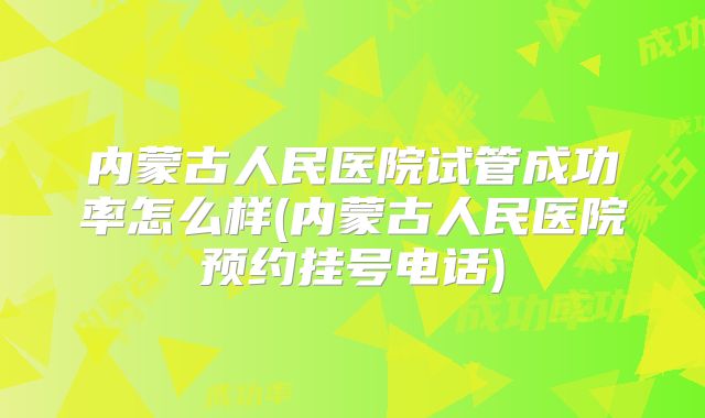 内蒙古人民医院试管成功率怎么样(内蒙古人民医院预约挂号电话)
