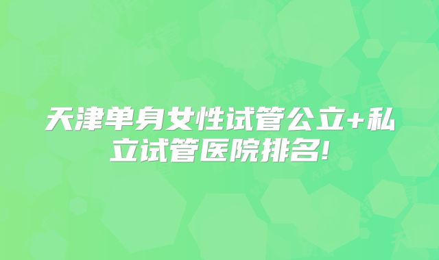 天津单身女性试管公立+私立试管医院排名!