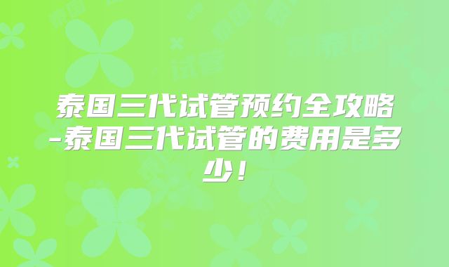 泰国三代试管预约全攻略-泰国三代试管的费用是多少！