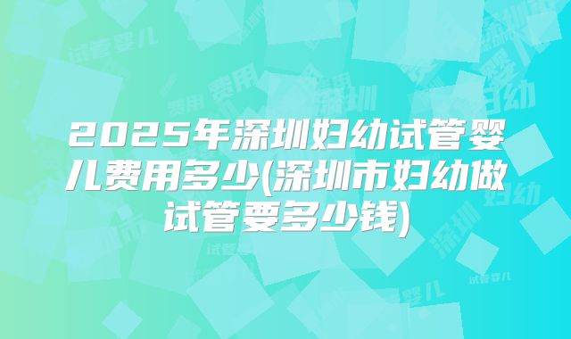 2025年深圳妇幼试管婴儿费用多少(深圳市妇幼做试管要多少钱)