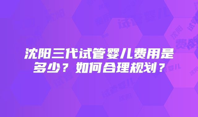 沈阳三代试管婴儿费用是多少?如何合理规划?