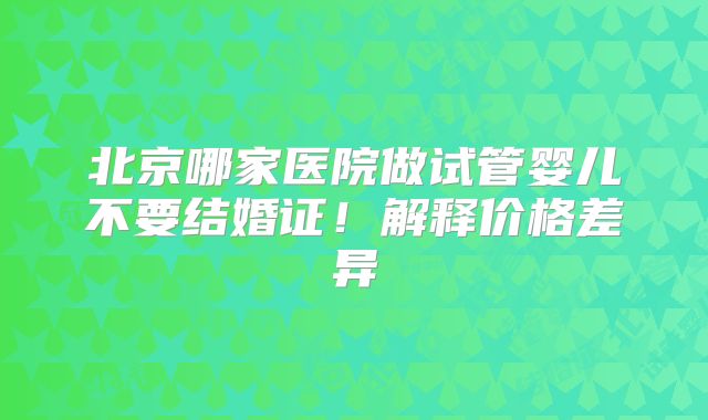 北京哪家医院做试管婴儿不要结婚证！解释价格差异