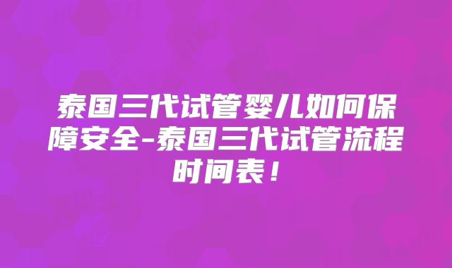 泰国三代试管婴儿如何保障安全-泰国三代试管流程时间表！