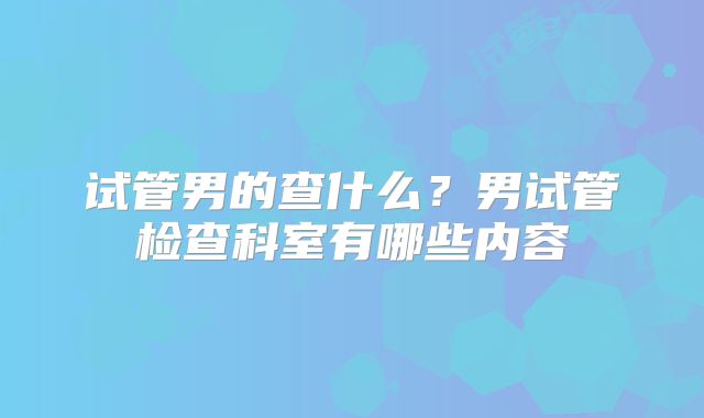 试管男的查什么?男试管检查科室有哪些内容