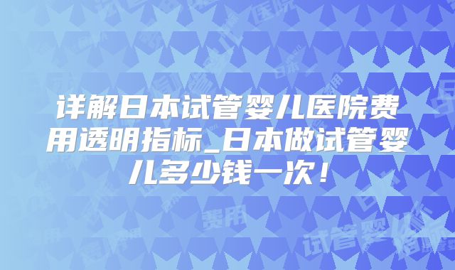 详解日本试管婴儿医院费用透明指标_日本做试管婴儿多少钱一次！