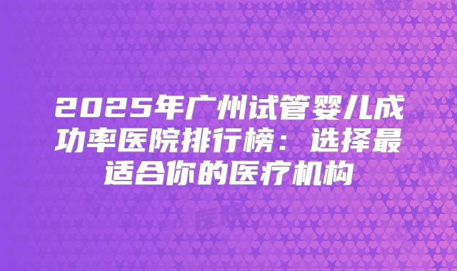 2025年广州试管婴儿成功率医院排行榜：选择最适合你的医疗机构
