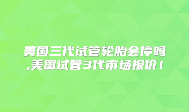 美国三代试管轮胎会停吗,美国试管3代市场报价！