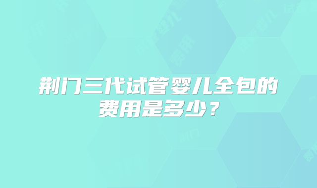 荆门三代试管婴儿全包的费用是多少？