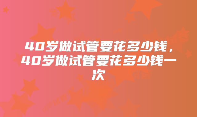 40岁做试管要花多少钱，40岁做试管要花多少钱一次