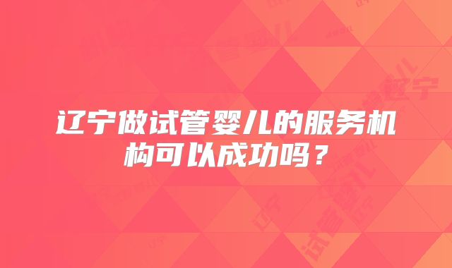 辽宁做试管婴儿的服务机构可以成功吗？