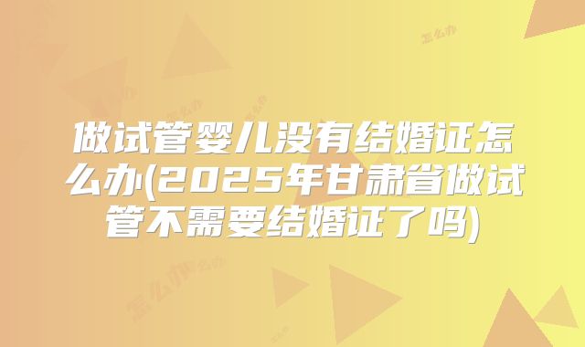 做试管婴儿没有结婚证怎么办(2025年甘肃省做试管不需要结婚证了吗)