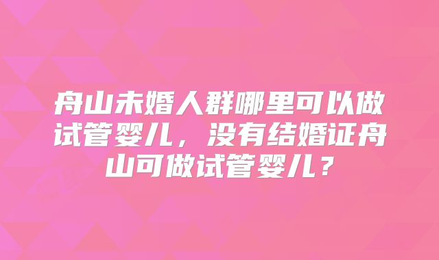 舟山未婚人群哪里可以做试管婴儿，没有结婚证舟山可做试管婴儿？
