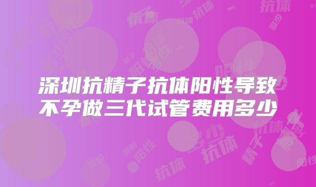 深圳抗精子抗体阳性导致不孕做三代试管费用多少