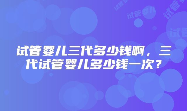 试管婴儿三代多少钱啊，三代试管婴儿多少钱一次？