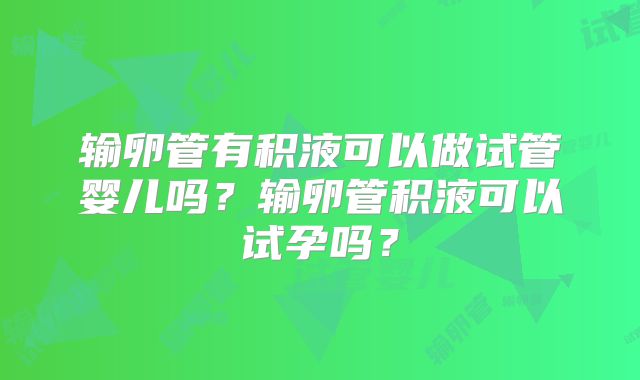 输卵管有积液可以做试管婴儿吗？输卵管积液可以试孕吗？