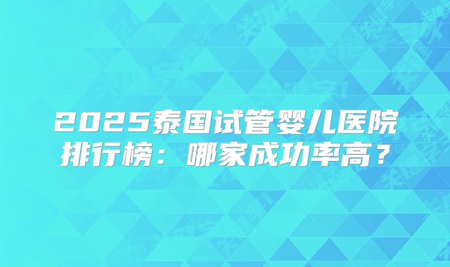 2025泰国试管婴儿医院排行榜:哪家成功率高?