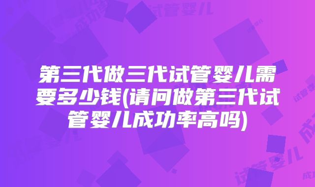 第三代做三代试管婴儿需要多少钱(请问做第三代试管婴儿成功率高吗)