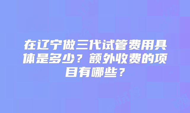 在辽宁做三代试管费用具体是多少?额外收费的项目有哪些?