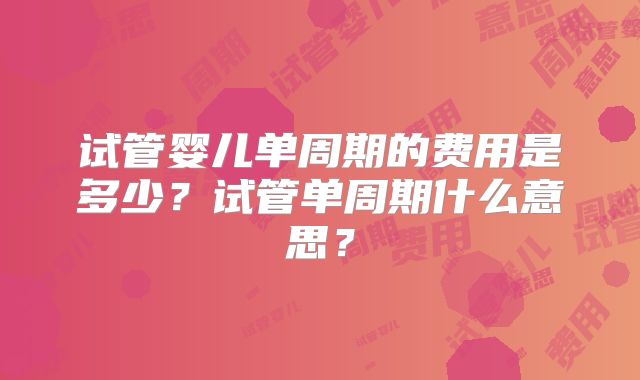 试管婴儿单周期的费用是多少？试管单周期什么意思？