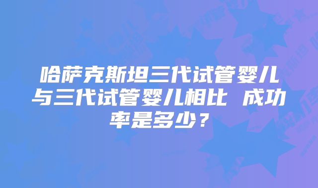 哈萨克斯坦三代试管婴儿与三代试管婴儿相比 成功率是多少？