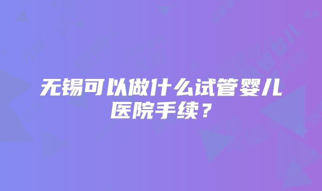 无锡可以做什么试管婴儿医院手续？