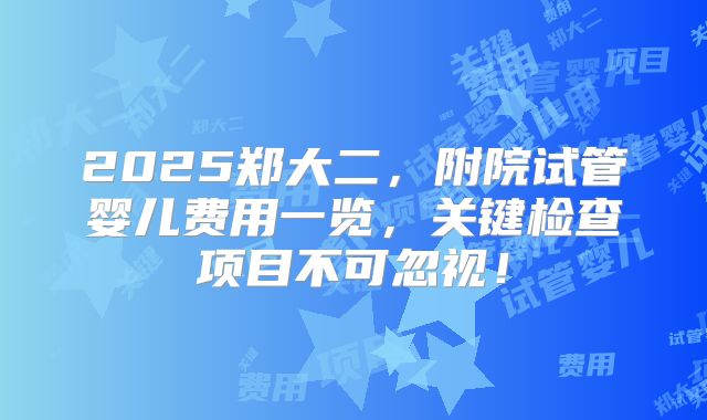 2025郑大二，附院试管婴儿费用一览，关键检查项目不可忽视！