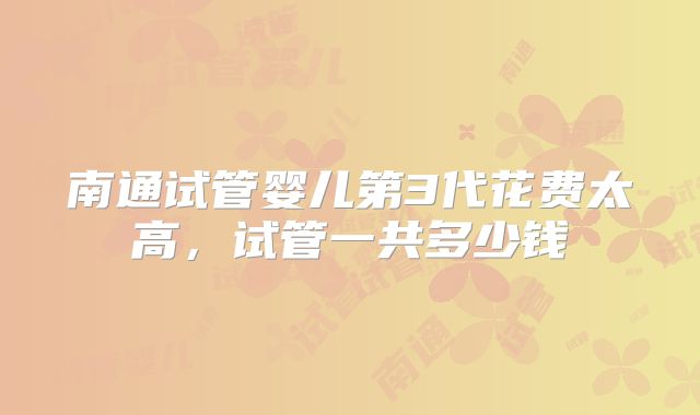 南通试管婴儿第3代花费太高,试管一共多少钱