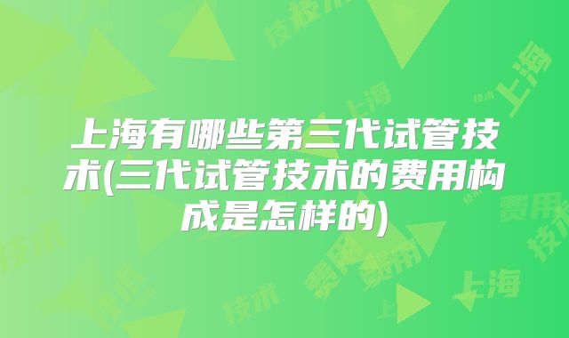 上海有哪些第三代试管技术(三代试管技术的费用构成是怎样的)