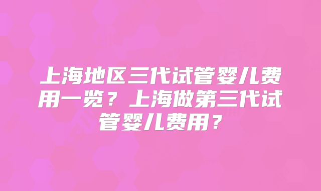 上海地区三代试管婴儿费用一览？上海做第三代试管婴儿费用？
