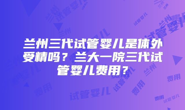兰州三代试管婴儿是体外受精吗?兰大一院三代试管婴儿费用?