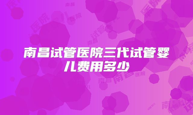 南昌试管医院三代试管婴儿费用多少