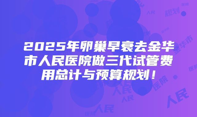2025年卵巢早衰去金华市人民医院做三代试管费用总计与预算规划！