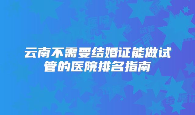 云南不需要结婚证能做试管的医院排名指南