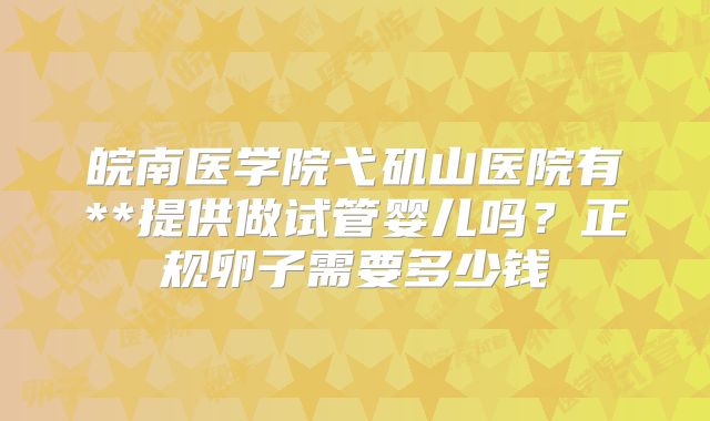 皖南医学院弋矶山医院有**提供做试管婴儿吗？正规卵子需要多少钱