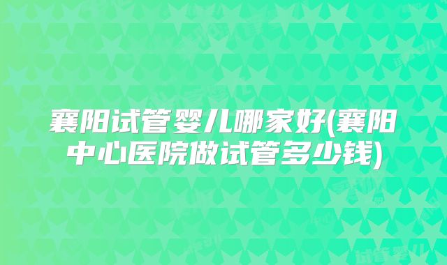 襄阳试管婴儿哪家好(襄阳中心医院做试管多少钱)