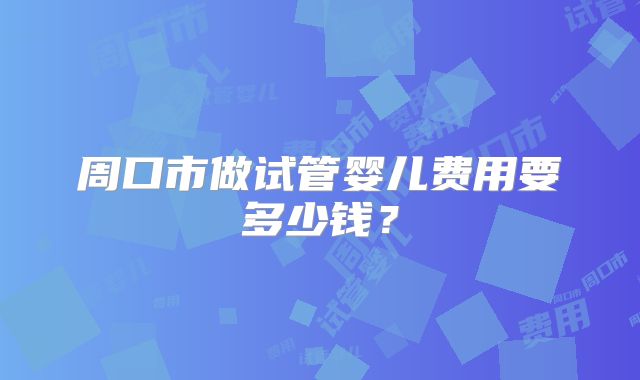 周口市做试管婴儿费用要多少钱？
