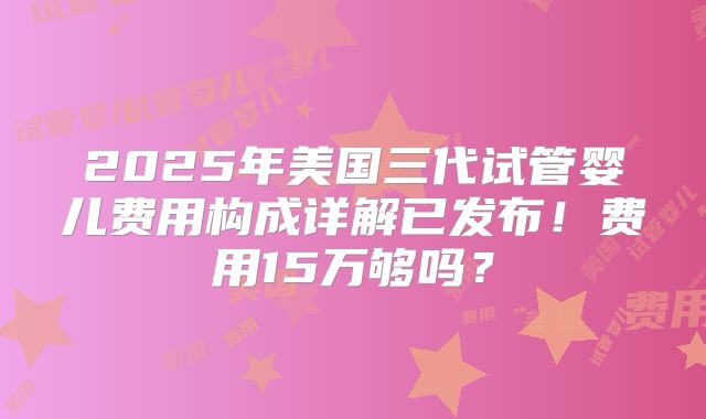 2025年美国三代试管婴儿费用构成详解已发布！费用15万够吗？