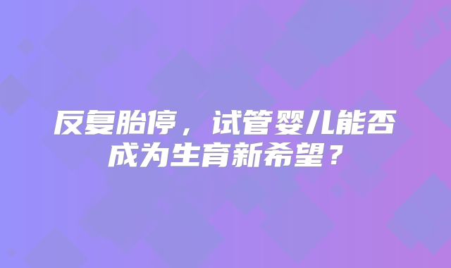 反复胎停,试管婴儿能否成为生育新希望?