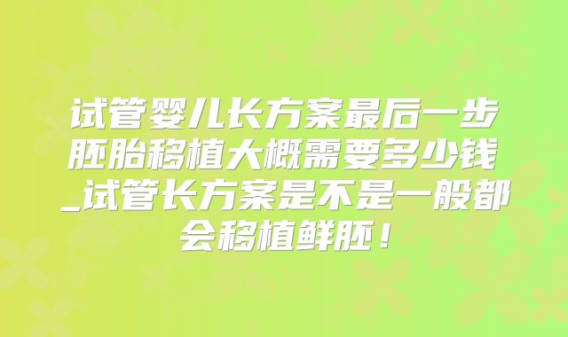 试管婴儿长方案最后一步胚胎移植大概需要多少钱_试管长方案是不是一般都会移植鲜胚！