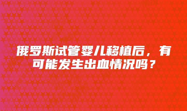 俄罗斯试管婴儿移植后，有可能发生出血情况吗？