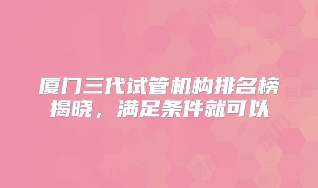 厦门三代试管机构排名榜揭晓，满足条件就可以