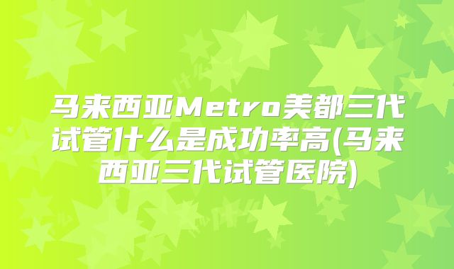 马来西亚Metro美都三代试管什么是成功率高(马来西亚三代试管医院)