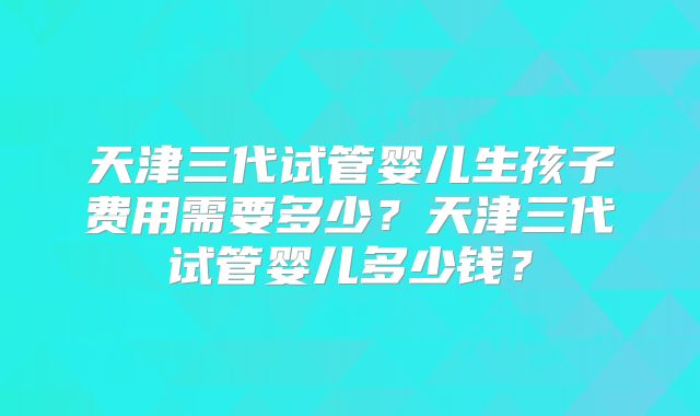 天津三代试管婴儿生孩子费用需要多少？天津三代试管婴儿多少钱？