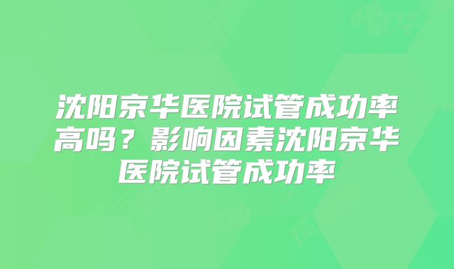 沈阳京华医院试管成功率高吗？影响因素沈阳京华医院试管成功率