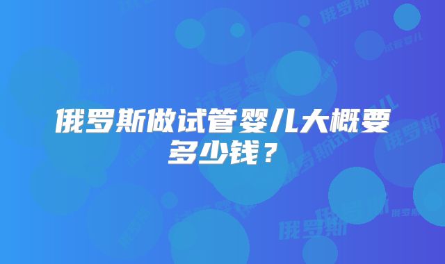 俄罗斯做试管婴儿大概要多少钱？
