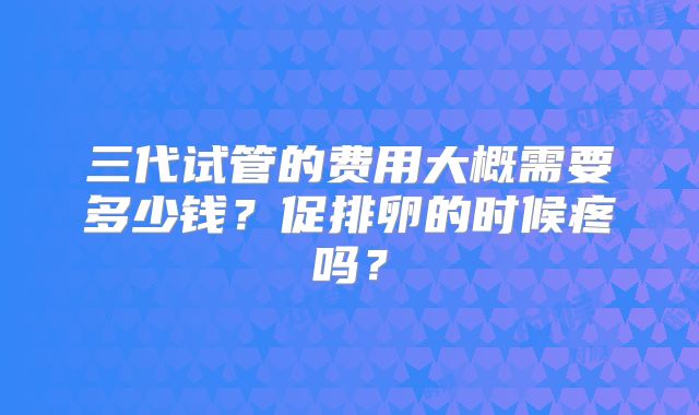 三代试管的费用大概需要多少钱?促排卵的时候疼吗?