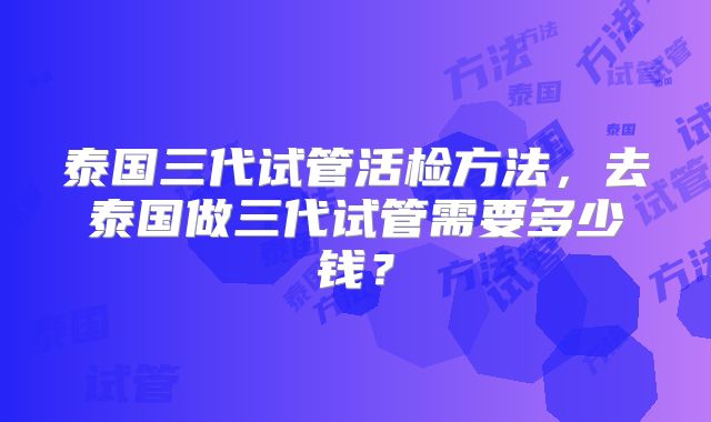 泰国三代试管活检方法，去泰国做三代试管需要多少钱？